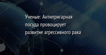 Ученые: Антипригарная посуда провоцирует развитие агрессивного рака