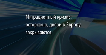 Миграционный кризис: осторожно, двери в Европу закрываются