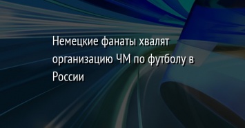 Немецкие фанаты хвалят организацию ЧМ по футболу в России