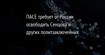 ПАСЕ требует от России освободить Сенцова и других политзаключенных