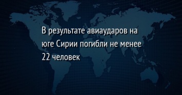 В результате авиаударов на юге Сирии погибли не менее 22 человек