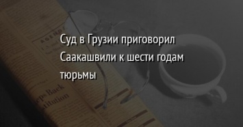 Суд в Грузии приговорил Саакашвили к шести годам тюрьмы