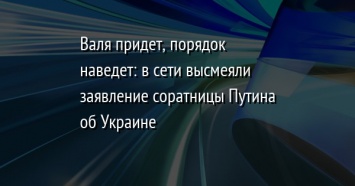 Валя придет, порядок наведет: в сети высмеяли заявление соратницы Путина об Украине