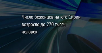 Число беженцев на юге Сирии возросло до 270 тысяч человек