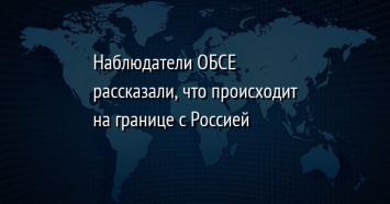 Наблюдатели ОБСЕ рассказали, что происходит на границе с Россией