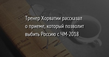 Тренер Хорватии рассказал о приеме, который позволит выбить Россию с ЧМ-2018