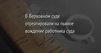 В Верховном суде отреагировали на пьяное вождение работника суда