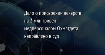 Дело о присвоении лекарств на 3 млн гривен медперсоналом Охматдета направлено в суд