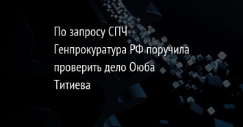 По запросу СПЧ Генпрокуратура РФ поручила проверить дело Оюба Титиева