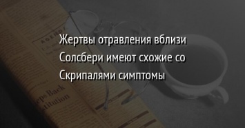 Жертвы отравления вблизи Солсбери имеют схожие со Скрипалями симптомы