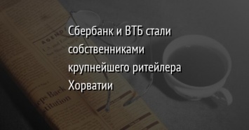 Сбербанк и ВТБ стали собственниками крупнейшего ритейлера Хорватии