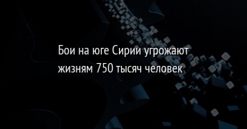 Бои на юге Сирии угрожают жизням 750 тысяч человек