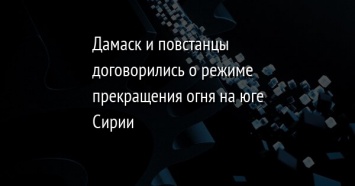 Дамаск и повстанцы договорились о режиме прекращения огня на юге Сирии