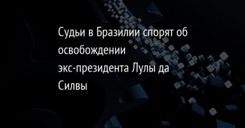 Судьи в Бразилии спорят об освобождении экс-президента Лулы да Силвы