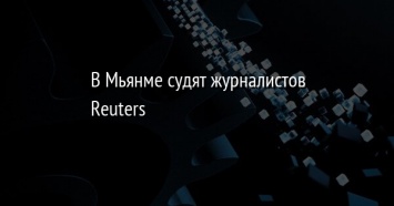 В Мьянме судят журналистов Reuters