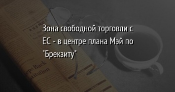 Зона свободной торговли с ЕС - в центре плана Мэй по "Брекзиту"