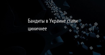 Бандиты в Украине стали циничнее