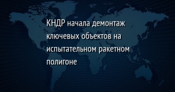 КНДР начала демонтаж ключевых объектов на испытательном ракетном полигоне