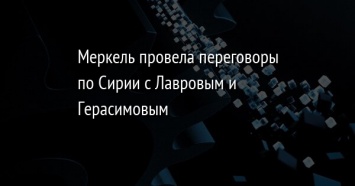 Меркель провела переговоры по Сирии с Лавровым и Герасимовым