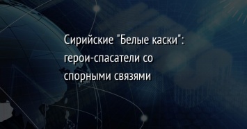 Сирийские "Белые каски": герои-спасатели со спорными связями