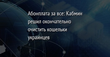 Абонплата за все: Кабмин решил окончательно очистить кошельки украинцев