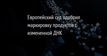 Европейский суд одобрил маркировку продуктов с измененной ДНК