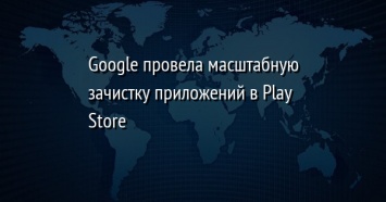 Google провела масштабную зачистку приложений в Play Store