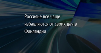 Россияне все чаще избавляются от своих дач в Финляндии