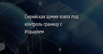 Сирийская армия взяла под контроль границу с Израилем