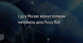 Суд в Москве вернул полиции материалы дела Pussy Riot