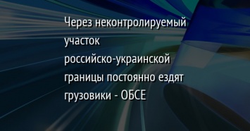 Через неконтролируемый участок российско-украинской границы постоянно ездят грузовики - ОБСЕ