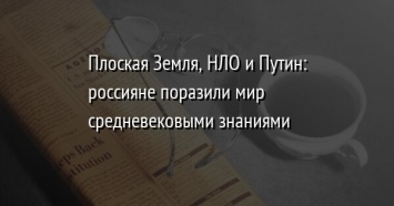 Плоская Земля, НЛО и Путин: россияне поразили мир средневековыми знаниями