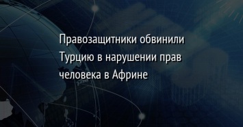 Правозащитники обвинили Турцию в нарушении прав человека в Африне