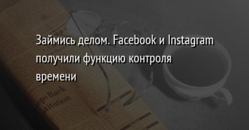 Займись делом. Facebook и Instagram получили функцию контроля времени