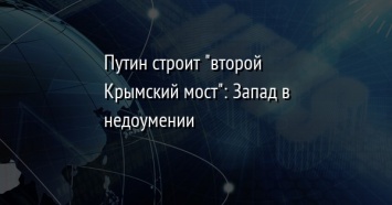 Путин строит "второй Крымский мост": Запад в недоумении