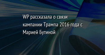 WP рассказала о связи кампании Трампа 2016 года с Марией Бутиной