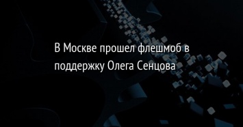 В Москве прошел флешмоб в поддержку Олега Сенцова