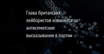 Глава британских лейбористов извинился за антисемитские высказывания в партии