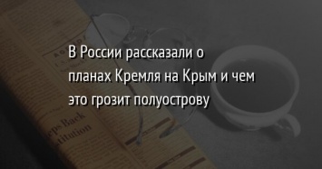 В России рассказали о планах Кремля на Крым и чем это грозит полуострову