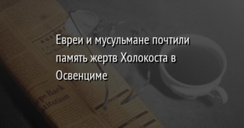 Евреи и мусульмане почтили память жертв Холокоста в Освенциме