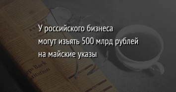У российского бизнеса могут изъять 500 млрд рублей на майские указы