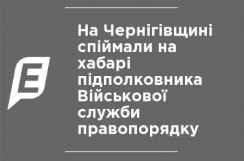 На Черниговщине поймали на взятке подполковника Военной службы правопорядка