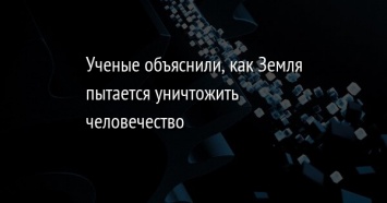 Ученые объяснили, как Земля пытается уничтожить человечество