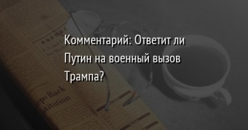 Комментарий: Ответит ли Путин на военный вызов Трампа?