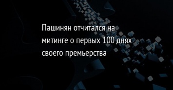 Пашинян отчитался на митинге о первых 100 днях своего премьерства
