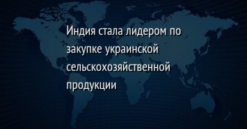 Индия стала лидером по закупке украинской сельскохозяйственной продукции