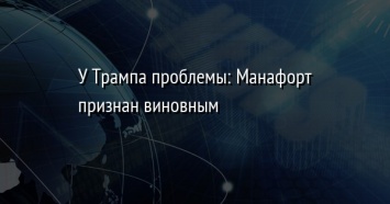 У Трампа проблемы: Манафорт признан виновным