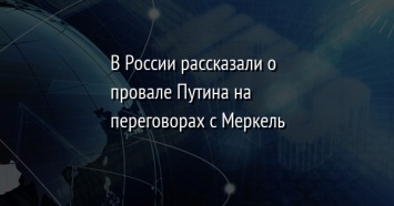 В России рассказали о провале Путина на переговорах с Меркель