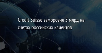 Credit Suisse заморозил 5 млрд на счетах российских клиентов