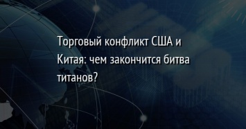 Торговый конфликт США и Китая: чем закончится битва титанов?